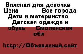 Валенки для девочки › Цена ­ 1 500 - Все города Дети и материнство » Детская одежда и обувь   . Смоленская обл.